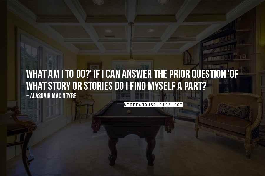 Alasdair MacIntyre Quotes: What am I to do?' if I can answer the prior question 'Of what story or stories do I find myself a part?