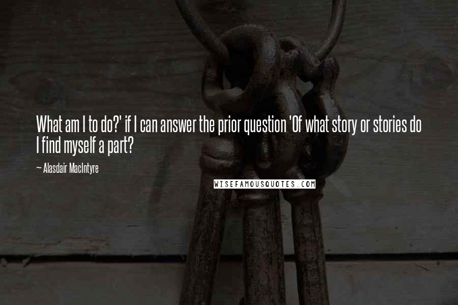 Alasdair MacIntyre Quotes: What am I to do?' if I can answer the prior question 'Of what story or stories do I find myself a part?