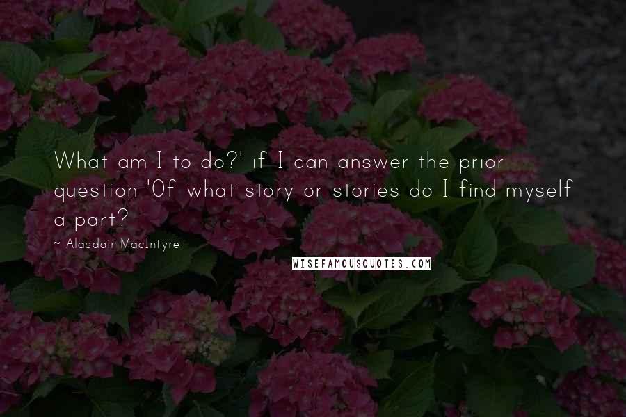 Alasdair MacIntyre Quotes: What am I to do?' if I can answer the prior question 'Of what story or stories do I find myself a part?