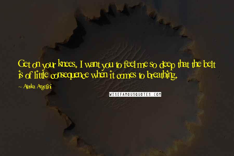 Alaska Angelini Quotes: Get on your knees. I want you to feel me so deep that the belt is of little consequence when it comes to breathing.