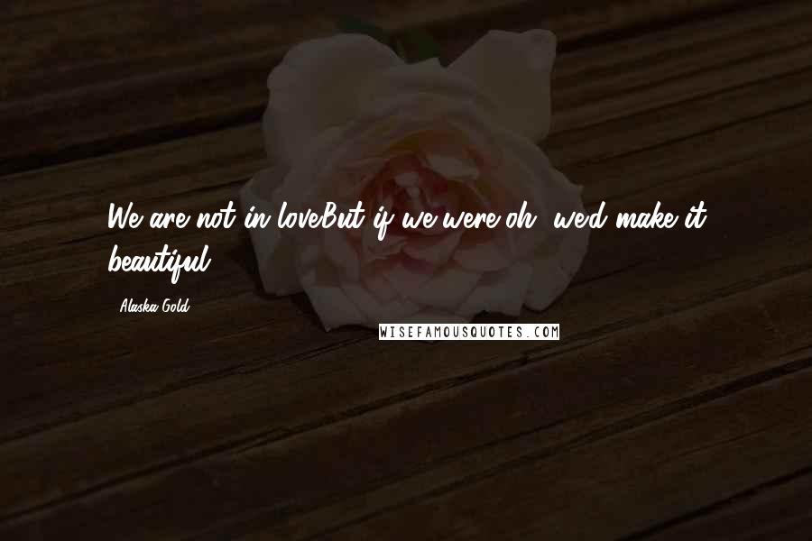 Alaska Gold Quotes: We are not in love.But if we were,oh, we'd make it beautiful.