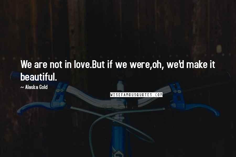 Alaska Gold Quotes: We are not in love.But if we were,oh, we'd make it beautiful.