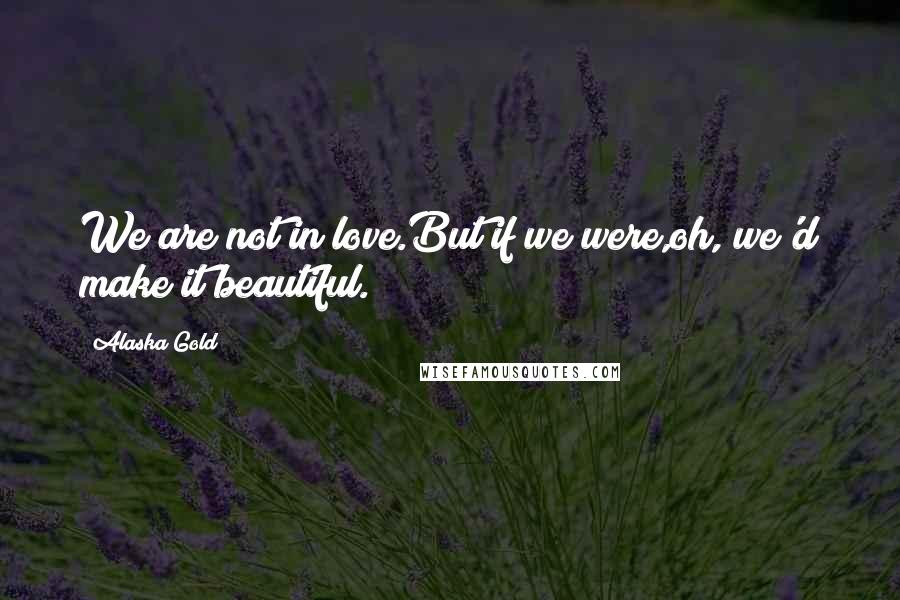 Alaska Gold Quotes: We are not in love.But if we were,oh, we'd make it beautiful.
