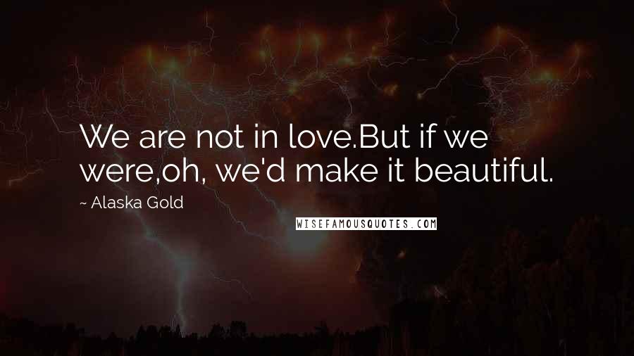 Alaska Gold Quotes: We are not in love.But if we were,oh, we'd make it beautiful.