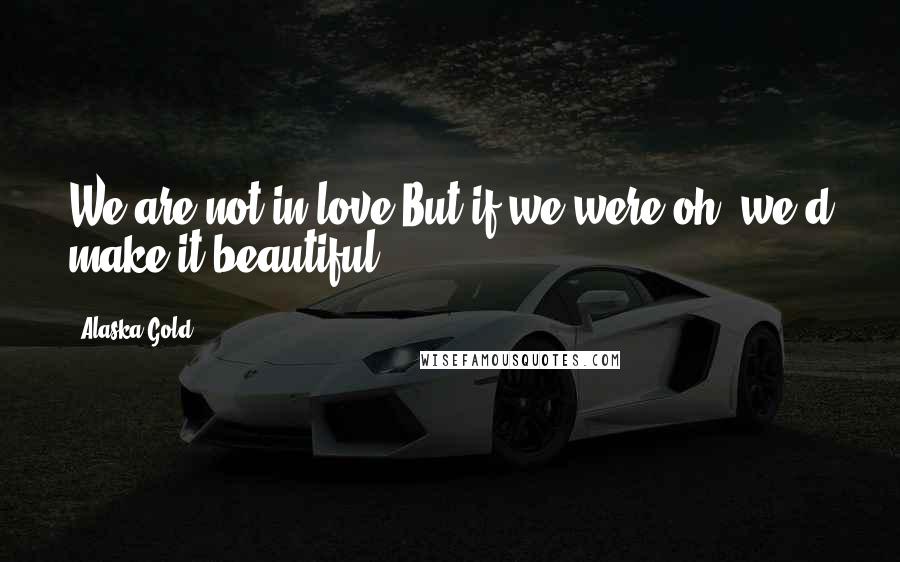 Alaska Gold Quotes: We are not in love.But if we were,oh, we'd make it beautiful.