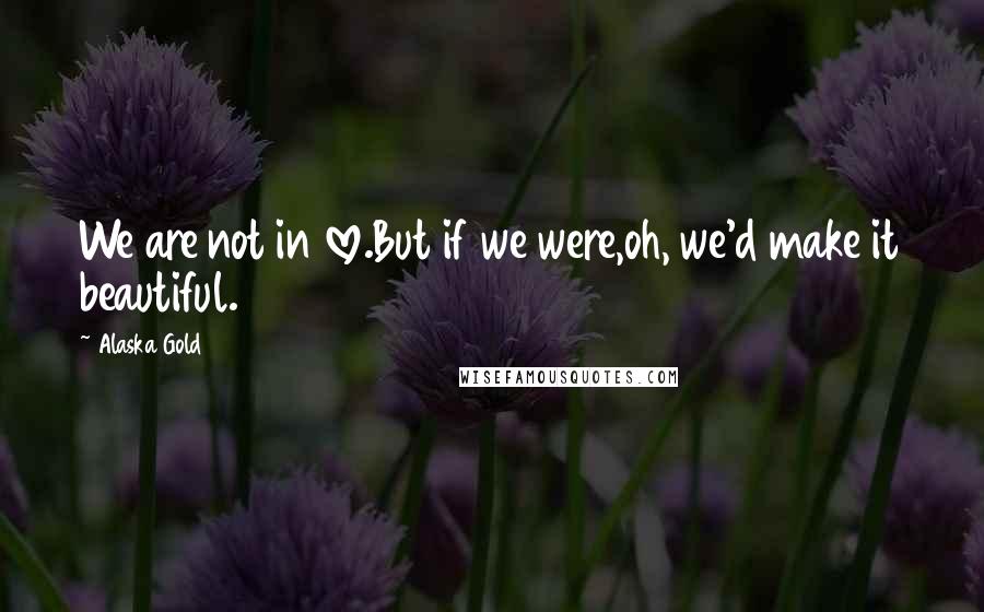 Alaska Gold Quotes: We are not in love.But if we were,oh, we'd make it beautiful.