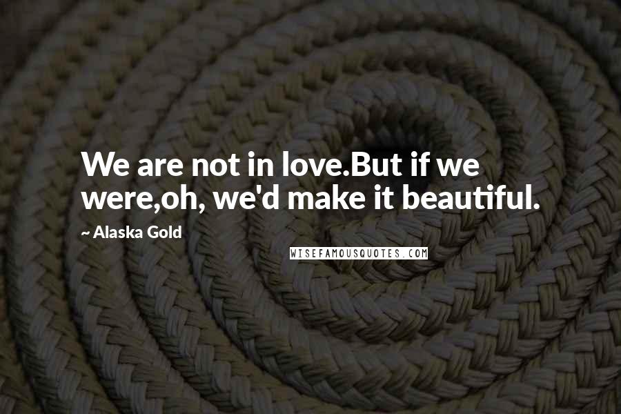Alaska Gold Quotes: We are not in love.But if we were,oh, we'd make it beautiful.