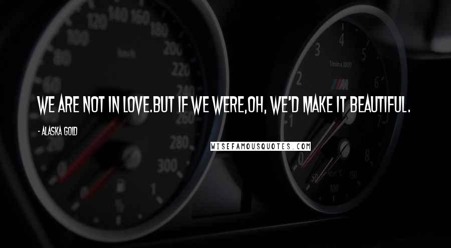 Alaska Gold Quotes: We are not in love.But if we were,oh, we'd make it beautiful.