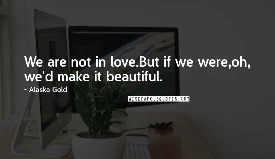 Alaska Gold Quotes: We are not in love.But if we were,oh, we'd make it beautiful.