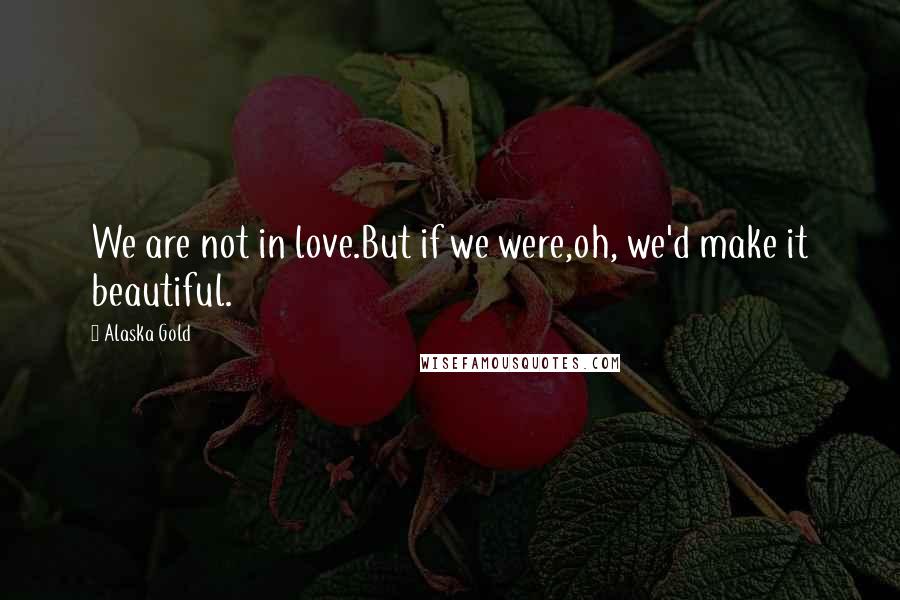 Alaska Gold Quotes: We are not in love.But if we were,oh, we'd make it beautiful.