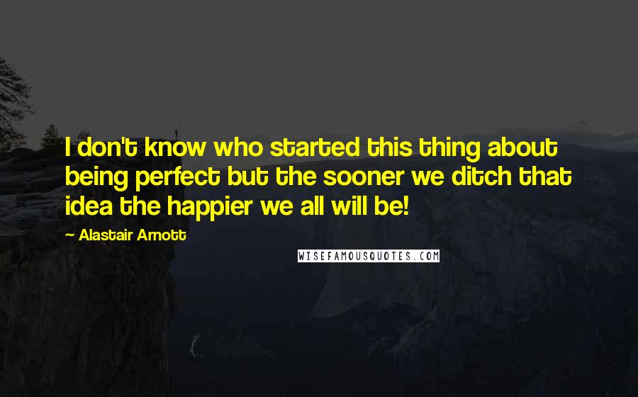 Alastair Arnott Quotes: I don't know who started this thing about being perfect but the sooner we ditch that idea the happier we all will be!