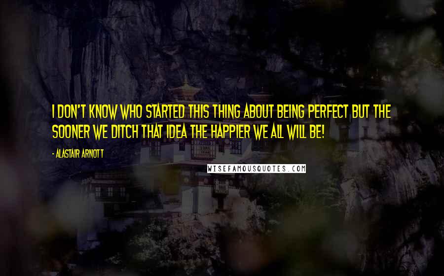 Alastair Arnott Quotes: I don't know who started this thing about being perfect but the sooner we ditch that idea the happier we all will be!