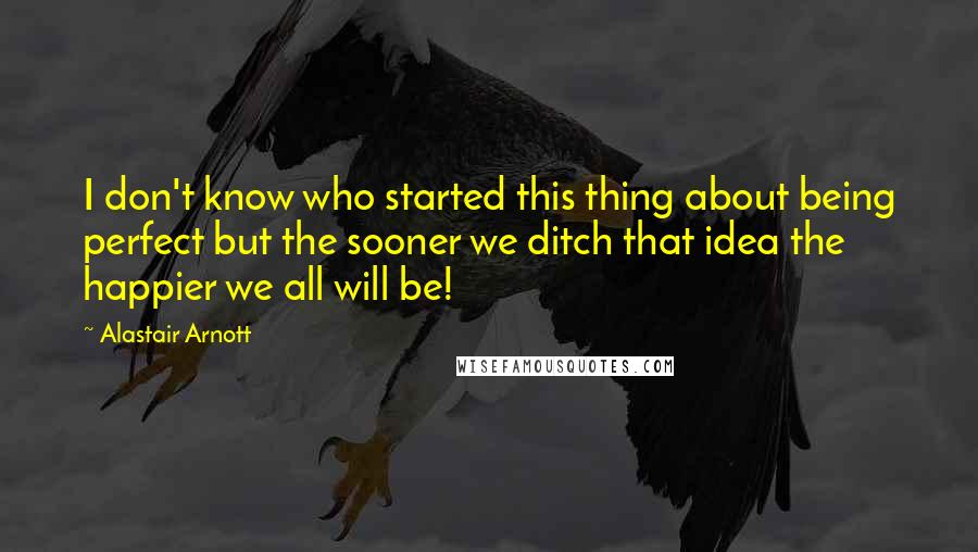 Alastair Arnott Quotes: I don't know who started this thing about being perfect but the sooner we ditch that idea the happier we all will be!