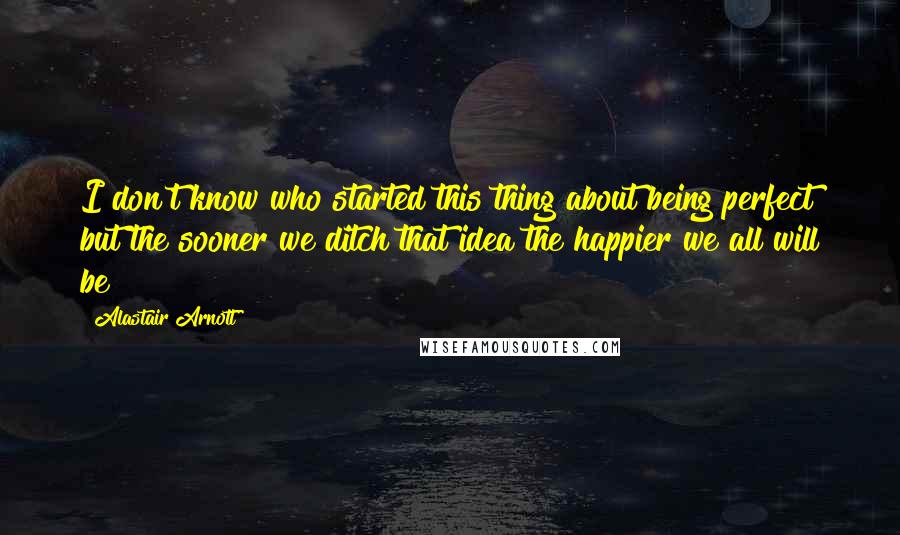 Alastair Arnott Quotes: I don't know who started this thing about being perfect but the sooner we ditch that idea the happier we all will be!
