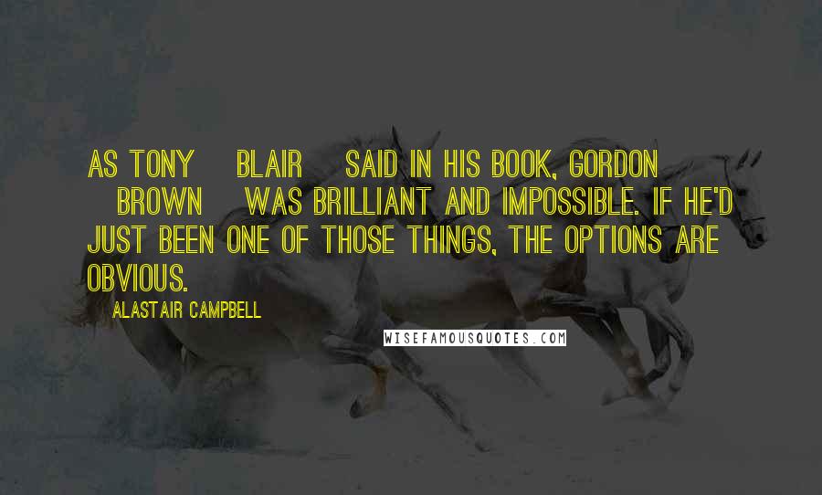 Alastair Campbell Quotes: As Tony [Blair] said in his book, Gordon [Brown] was brilliant and impossible. If he'd just been one of those things, the options are obvious.