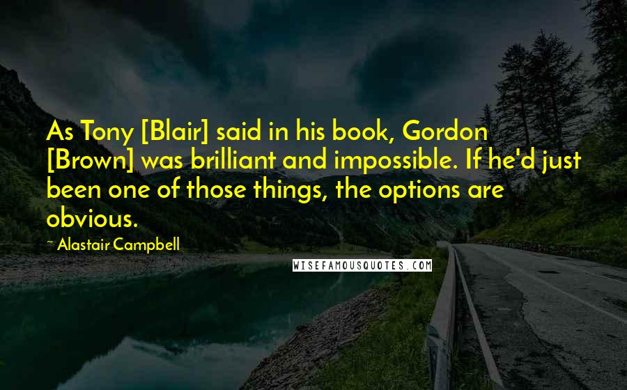 Alastair Campbell Quotes: As Tony [Blair] said in his book, Gordon [Brown] was brilliant and impossible. If he'd just been one of those things, the options are obvious.