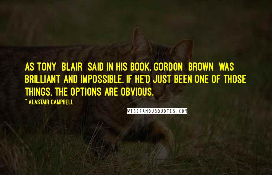 Alastair Campbell Quotes: As Tony [Blair] said in his book, Gordon [Brown] was brilliant and impossible. If he'd just been one of those things, the options are obvious.