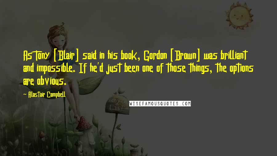 Alastair Campbell Quotes: As Tony [Blair] said in his book, Gordon [Brown] was brilliant and impossible. If he'd just been one of those things, the options are obvious.