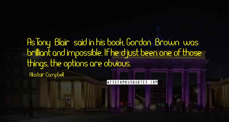 Alastair Campbell Quotes: As Tony [Blair] said in his book, Gordon [Brown] was brilliant and impossible. If he'd just been one of those things, the options are obvious.