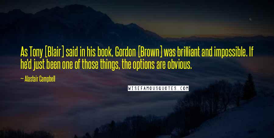 Alastair Campbell Quotes: As Tony [Blair] said in his book, Gordon [Brown] was brilliant and impossible. If he'd just been one of those things, the options are obvious.