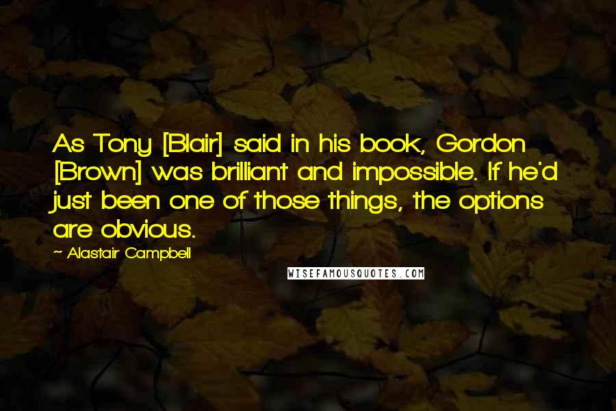 Alastair Campbell Quotes: As Tony [Blair] said in his book, Gordon [Brown] was brilliant and impossible. If he'd just been one of those things, the options are obvious.