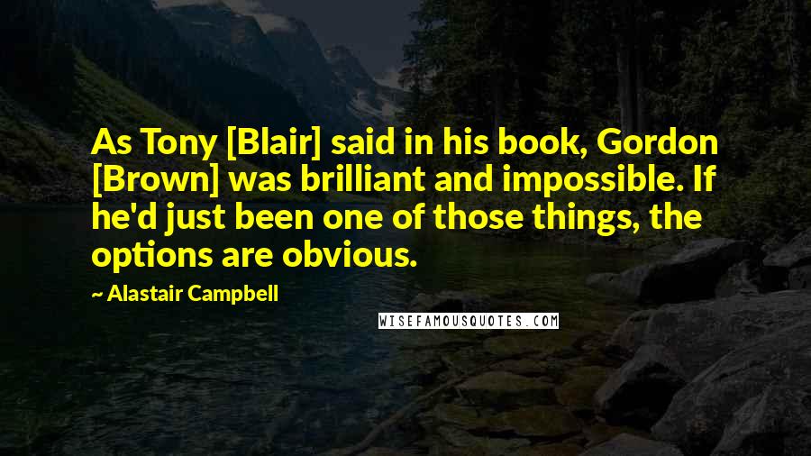 Alastair Campbell Quotes: As Tony [Blair] said in his book, Gordon [Brown] was brilliant and impossible. If he'd just been one of those things, the options are obvious.