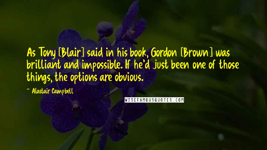 Alastair Campbell Quotes: As Tony [Blair] said in his book, Gordon [Brown] was brilliant and impossible. If he'd just been one of those things, the options are obvious.