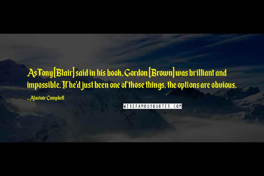 Alastair Campbell Quotes: As Tony [Blair] said in his book, Gordon [Brown] was brilliant and impossible. If he'd just been one of those things, the options are obvious.