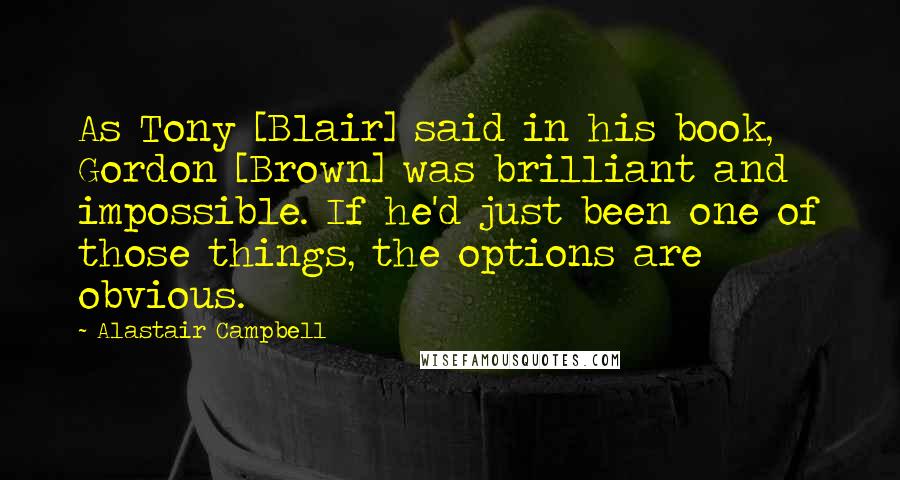 Alastair Campbell Quotes: As Tony [Blair] said in his book, Gordon [Brown] was brilliant and impossible. If he'd just been one of those things, the options are obvious.