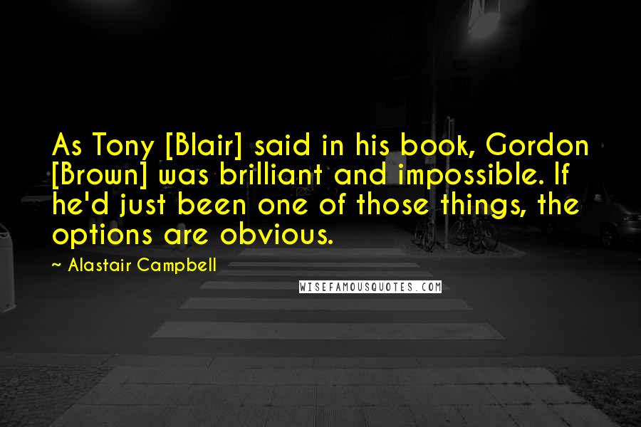 Alastair Campbell Quotes: As Tony [Blair] said in his book, Gordon [Brown] was brilliant and impossible. If he'd just been one of those things, the options are obvious.