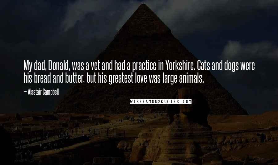 Alastair Campbell Quotes: My dad, Donald, was a vet and had a practice in Yorkshire. Cats and dogs were his bread and butter, but his greatest love was large animals.