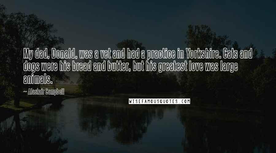 Alastair Campbell Quotes: My dad, Donald, was a vet and had a practice in Yorkshire. Cats and dogs were his bread and butter, but his greatest love was large animals.