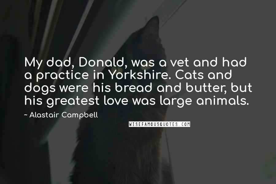 Alastair Campbell Quotes: My dad, Donald, was a vet and had a practice in Yorkshire. Cats and dogs were his bread and butter, but his greatest love was large animals.