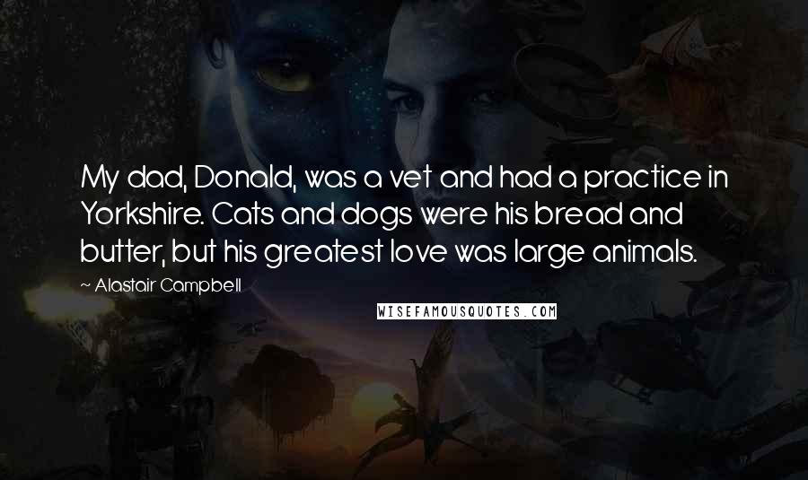 Alastair Campbell Quotes: My dad, Donald, was a vet and had a practice in Yorkshire. Cats and dogs were his bread and butter, but his greatest love was large animals.