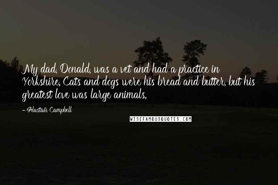 Alastair Campbell Quotes: My dad, Donald, was a vet and had a practice in Yorkshire. Cats and dogs were his bread and butter, but his greatest love was large animals.