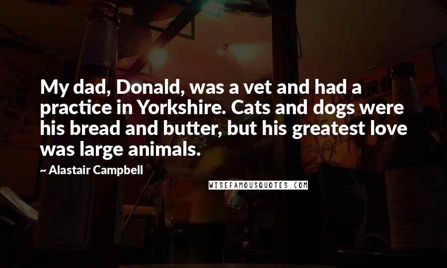 Alastair Campbell Quotes: My dad, Donald, was a vet and had a practice in Yorkshire. Cats and dogs were his bread and butter, but his greatest love was large animals.