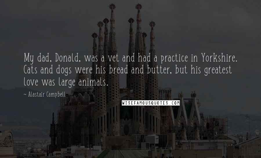 Alastair Campbell Quotes: My dad, Donald, was a vet and had a practice in Yorkshire. Cats and dogs were his bread and butter, but his greatest love was large animals.