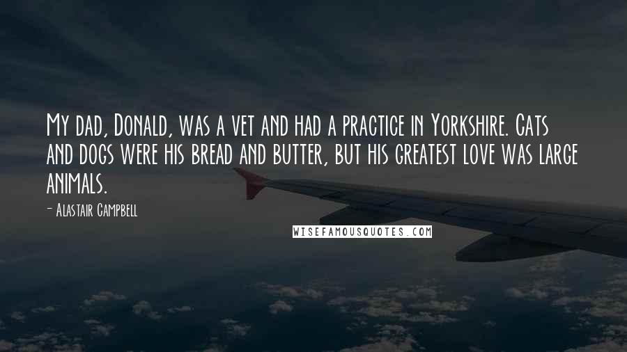 Alastair Campbell Quotes: My dad, Donald, was a vet and had a practice in Yorkshire. Cats and dogs were his bread and butter, but his greatest love was large animals.