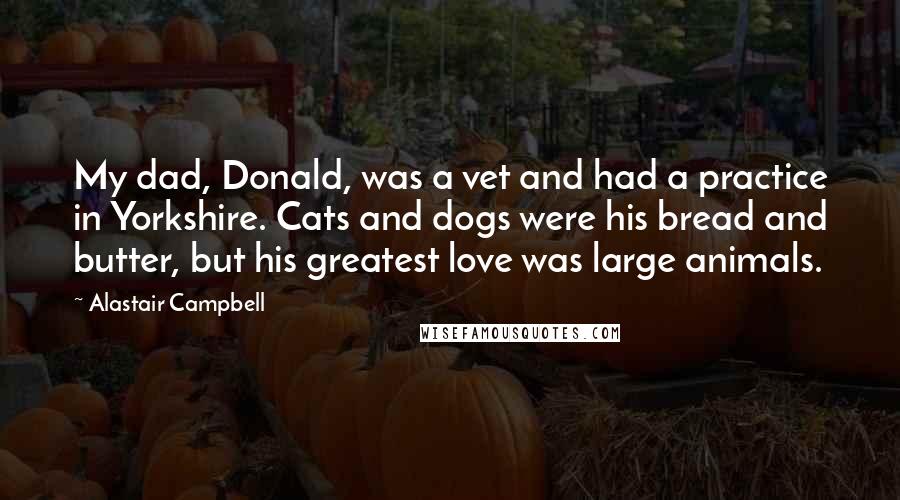 Alastair Campbell Quotes: My dad, Donald, was a vet and had a practice in Yorkshire. Cats and dogs were his bread and butter, but his greatest love was large animals.