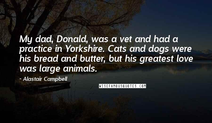 Alastair Campbell Quotes: My dad, Donald, was a vet and had a practice in Yorkshire. Cats and dogs were his bread and butter, but his greatest love was large animals.