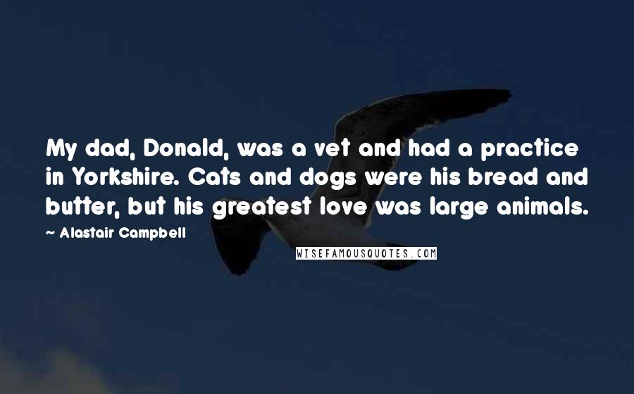 Alastair Campbell Quotes: My dad, Donald, was a vet and had a practice in Yorkshire. Cats and dogs were his bread and butter, but his greatest love was large animals.
