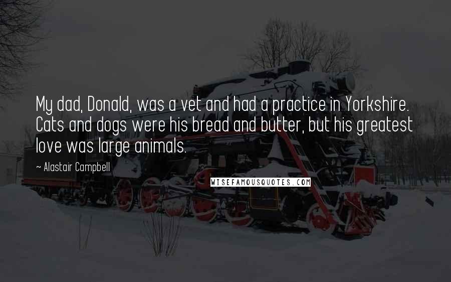 Alastair Campbell Quotes: My dad, Donald, was a vet and had a practice in Yorkshire. Cats and dogs were his bread and butter, but his greatest love was large animals.