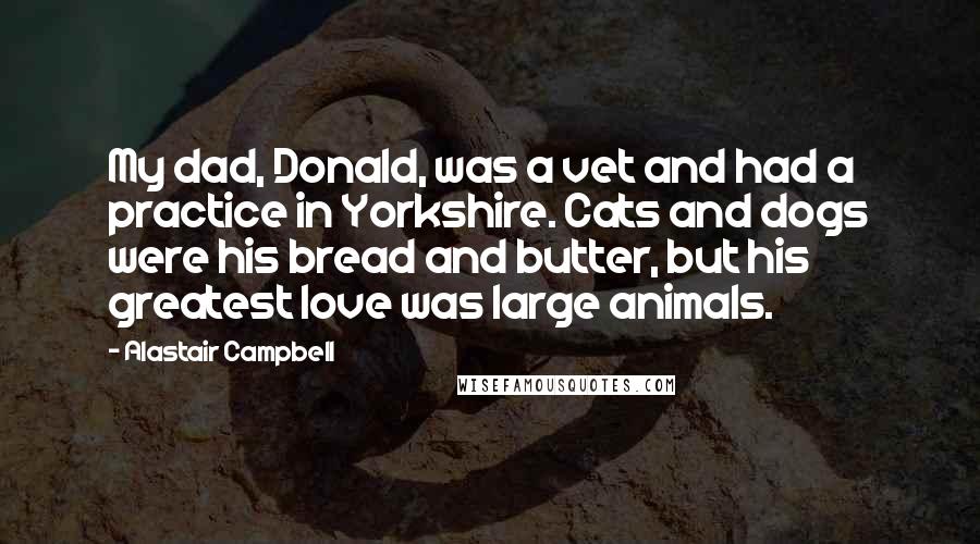 Alastair Campbell Quotes: My dad, Donald, was a vet and had a practice in Yorkshire. Cats and dogs were his bread and butter, but his greatest love was large animals.