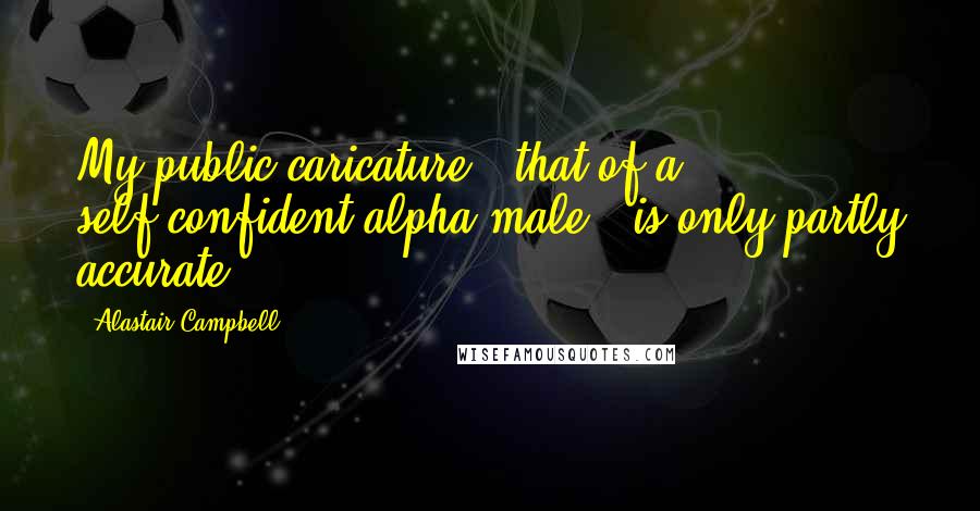 Alastair Campbell Quotes: My public caricature - that of a self-confident alpha male - is only partly accurate.