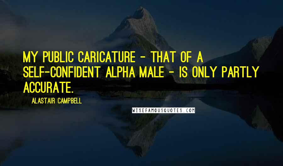 Alastair Campbell Quotes: My public caricature - that of a self-confident alpha male - is only partly accurate.