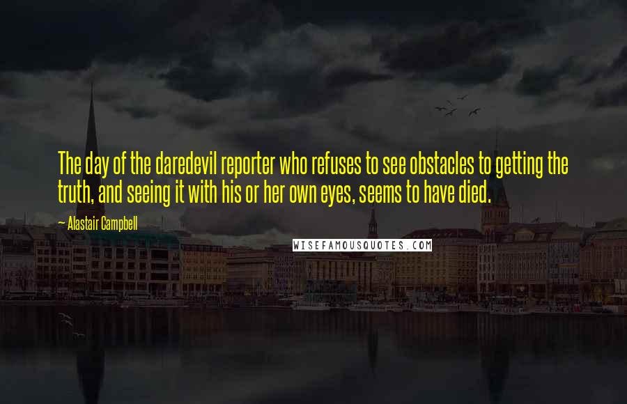 Alastair Campbell Quotes: The day of the daredevil reporter who refuses to see obstacles to getting the truth, and seeing it with his or her own eyes, seems to have died.