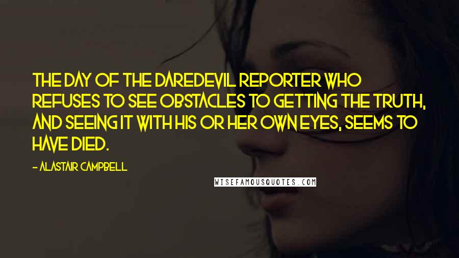 Alastair Campbell Quotes: The day of the daredevil reporter who refuses to see obstacles to getting the truth, and seeing it with his or her own eyes, seems to have died.