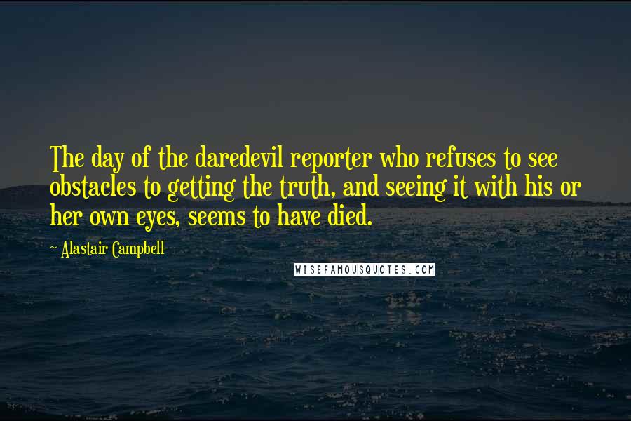 Alastair Campbell Quotes: The day of the daredevil reporter who refuses to see obstacles to getting the truth, and seeing it with his or her own eyes, seems to have died.