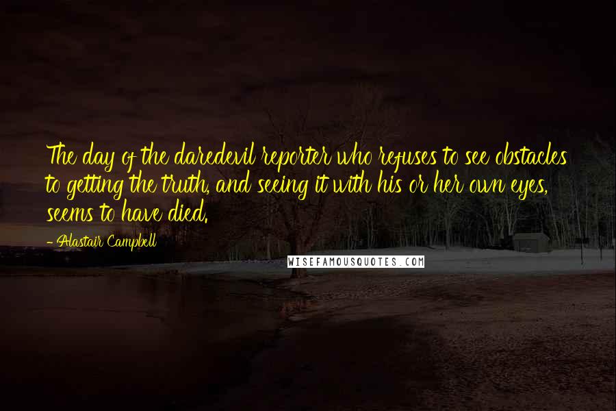 Alastair Campbell Quotes: The day of the daredevil reporter who refuses to see obstacles to getting the truth, and seeing it with his or her own eyes, seems to have died.