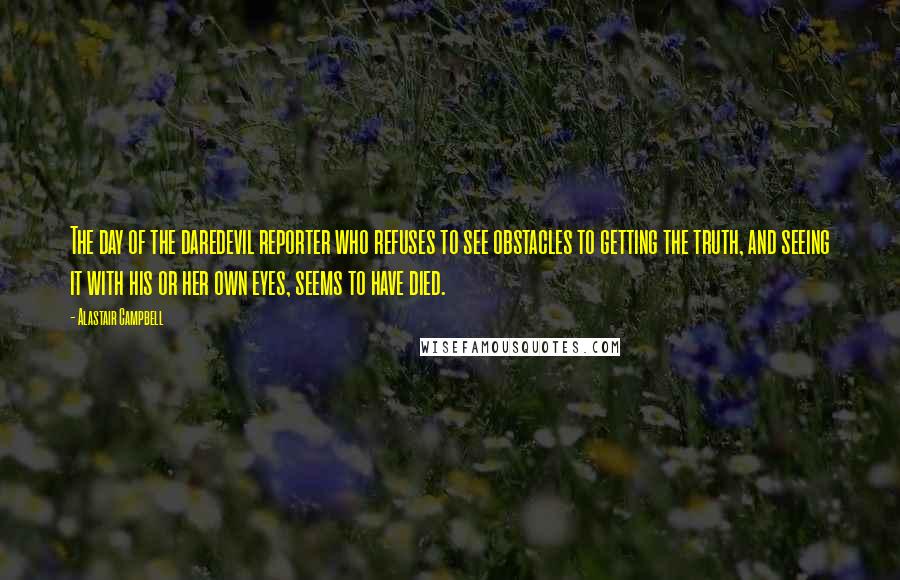 Alastair Campbell Quotes: The day of the daredevil reporter who refuses to see obstacles to getting the truth, and seeing it with his or her own eyes, seems to have died.
